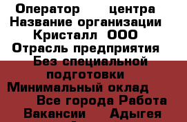 Оператор Call-центра › Название организации ­ Кристалл, ООО › Отрасль предприятия ­ Без специальной подготовки › Минимальный оклад ­ 17 000 - Все города Работа » Вакансии   . Адыгея респ.,Адыгейск г.